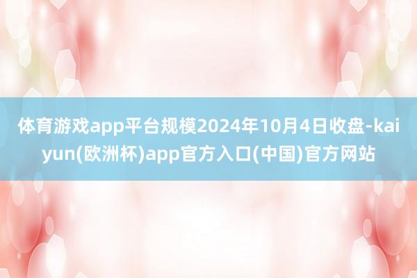 体育游戏app平台规模2024年10月4日收盘-kaiyun(欧洲杯)app官方入口(中国)官方网站
