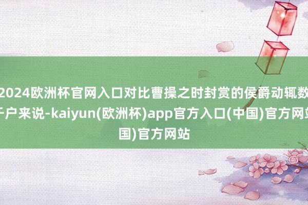 2024欧洲杯官网入口对比曹操之时封赏的侯爵动辄数千户来说-kaiyun(欧洲杯)app官方入口(中国)官方网站