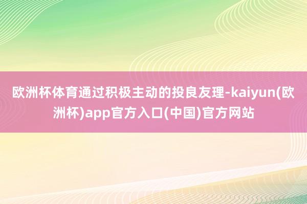 欧洲杯体育通过积极主动的投良友理-kaiyun(欧洲杯)app官方入口(中国)官方网站