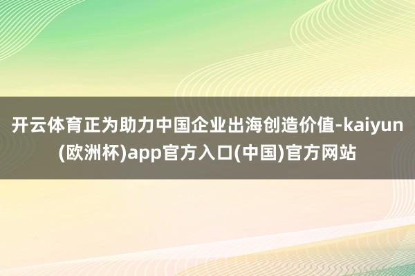 开云体育正为助力中国企业出海创造价值-kaiyun(欧洲杯)app官方入口(中国)官方网站