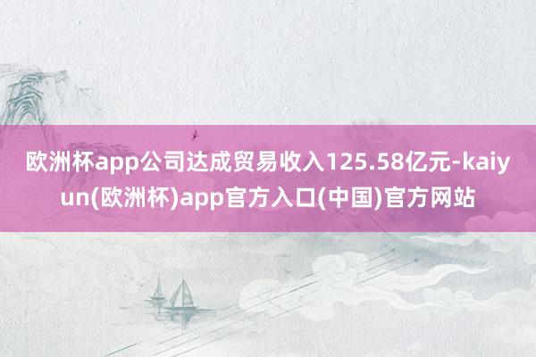欧洲杯app公司达成贸易收入125.58亿元-kaiyun(欧洲杯)app官方入口(中国)官方网站