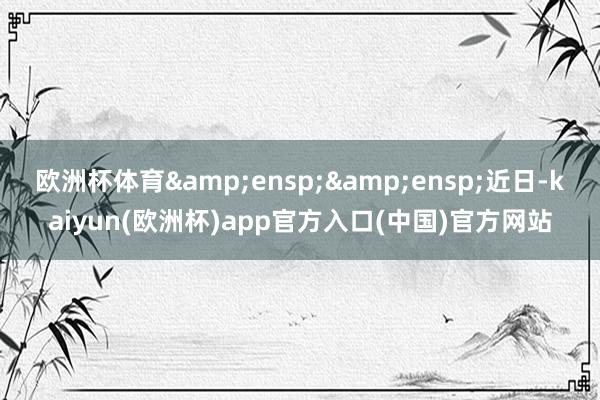 欧洲杯体育  近日-kaiyun(欧洲杯)app官方入口(中国)官方网站