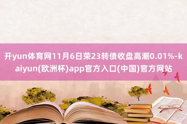 开yun体育网11月6日荣23转债收盘高潮0.01%-kaiyun(欧洲杯)app官方入口(中国)官方网站