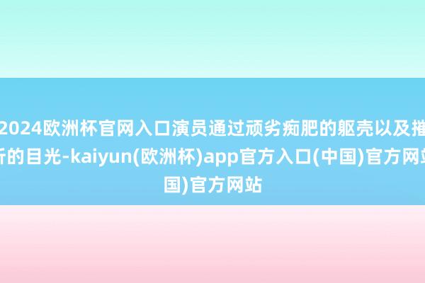 2024欧洲杯官网入口演员通过顽劣痴肥的躯壳以及摧折的目光-kaiyun(欧洲杯)app官方入口(中国)官方网站