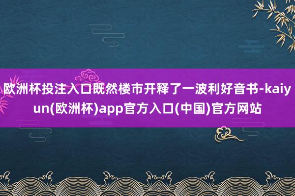 欧洲杯投注入口既然楼市开释了一波利好音书-kaiyun(欧洲杯)app官方入口(中国)官方网站