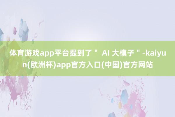 体育游戏app平台提到了＂ AI 大模子＂-kaiyun(欧洲杯)app官方入口(中国)官方网站