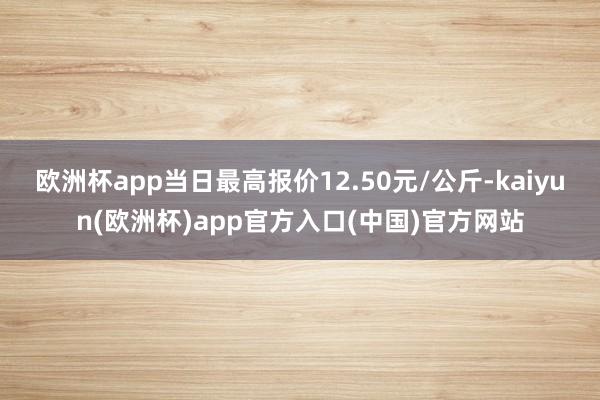 欧洲杯app当日最高报价12.50元/公斤-kaiyun(欧洲杯)app官方入口(中国)官方网站