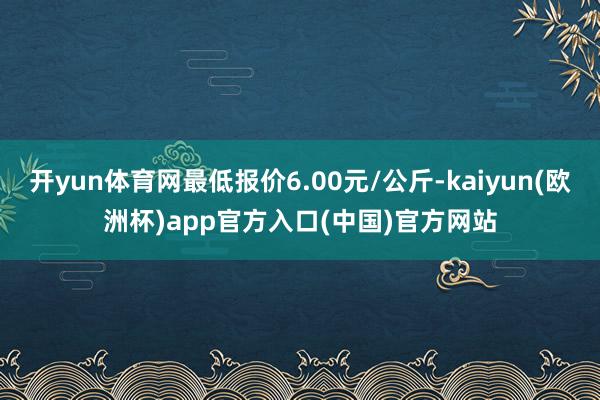开yun体育网最低报价6.00元/公斤-kaiyun(欧洲杯)app官方入口(中国)官方网站