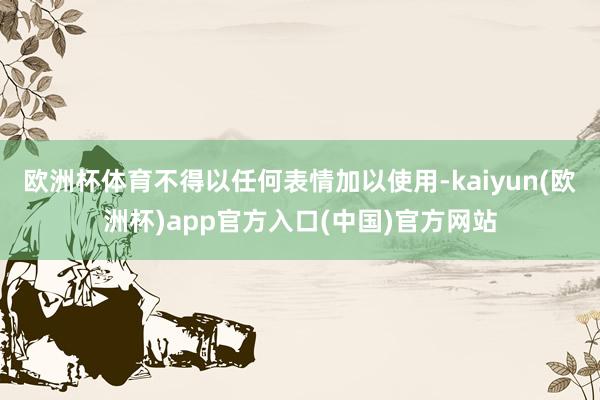 欧洲杯体育不得以任何表情加以使用-kaiyun(欧洲杯)app官方入口(中国)官方网站