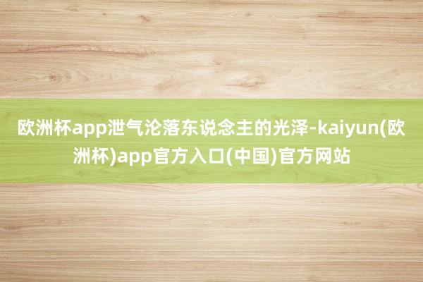 欧洲杯app泄气沦落东说念主的光泽-kaiyun(欧洲杯)app官方入口(中国)官方网站
