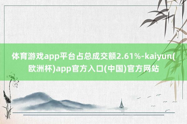 体育游戏app平台占总成交额2.61%-kaiyun(欧洲杯)app官方入口(中国)官方网站