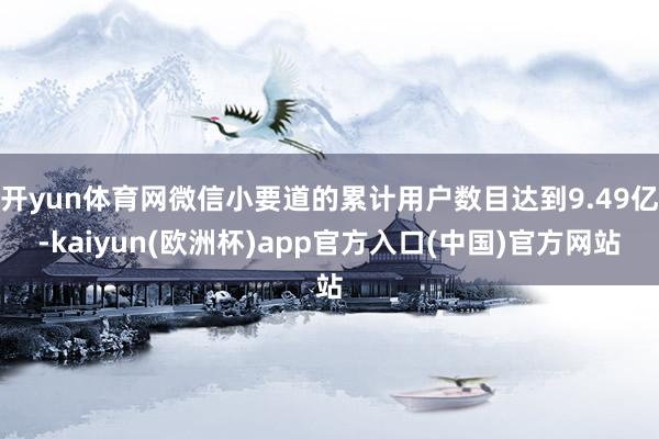 开yun体育网微信小要道的累计用户数目达到9.49亿-kaiyun(欧洲杯)app官方入口(中国)官方网站
