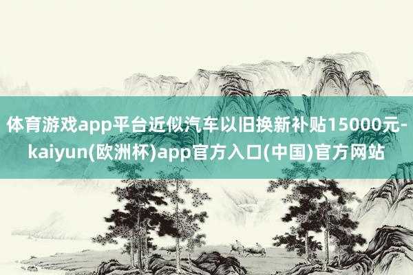 体育游戏app平台近似汽车以旧换新补贴15000元-kaiyun(欧洲杯)app官方入口(中国)官方网站