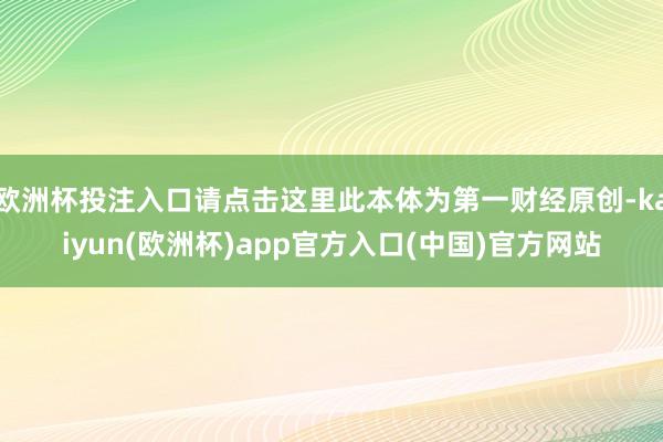 欧洲杯投注入口请点击这里此本体为第一财经原创-kaiyun(欧洲杯)app官方入口(中国)官方网站