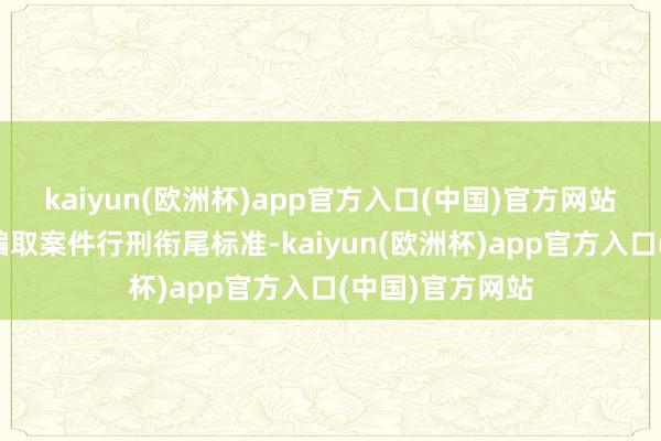 kaiyun(欧洲杯)app官方入口(中国)官方网站明确辖内保障骗取案件行刑衔尾标准-kaiyun(欧洲杯)app官方入口(中国)官方网站
