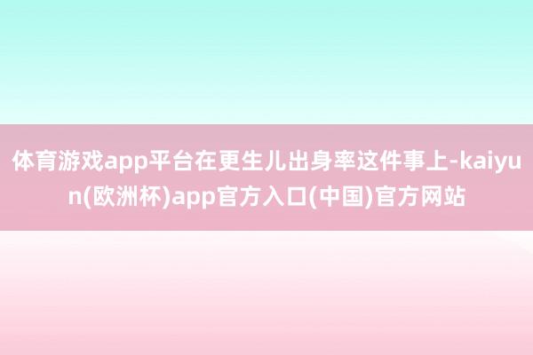 体育游戏app平台在更生儿出身率这件事上-kaiyun(欧洲杯)app官方入口(中国)官方网站