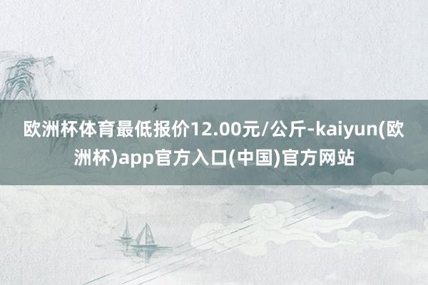 欧洲杯体育最低报价12.00元/公斤-kaiyun(欧洲杯)app官方入口(中国)官方网站