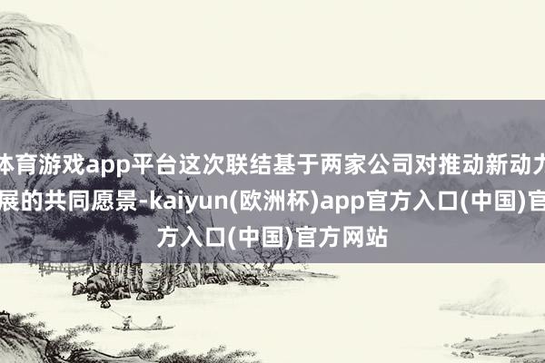 体育游戏app平台这次联结基于两家公司对推动新动力时刻发展的共同愿景-kaiyun(欧洲杯)app官方入口(中国)官方网站