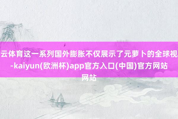 开云体育这一系列国外膨胀不仅展示了元萝卜的全球视线-kaiyun(欧洲杯)app官方入口(中国)官方网站