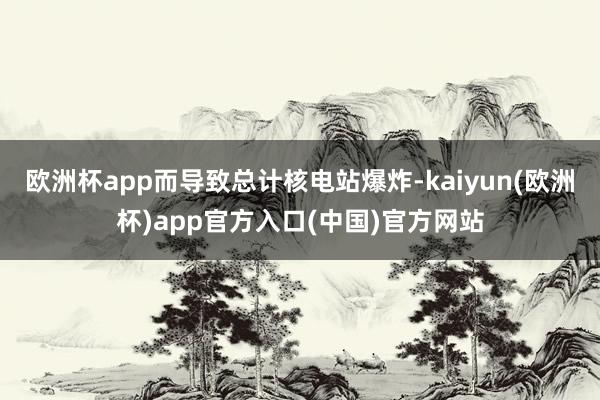 欧洲杯app而导致总计核电站爆炸-kaiyun(欧洲杯)app官方入口(中国)官方网站