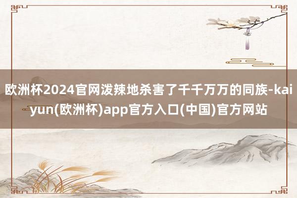 欧洲杯2024官网泼辣地杀害了千千万万的同族-kaiyun(欧洲杯)app官方入口(中国)官方网站