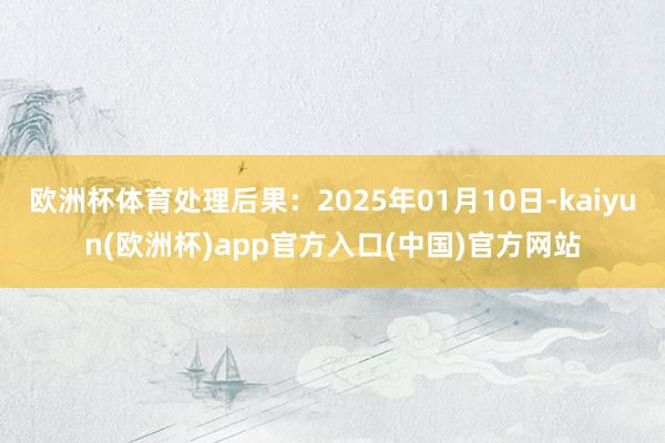 欧洲杯体育处理后果：2025年01月10日-kaiyun(欧洲杯)app官方入口(中国)官方网站