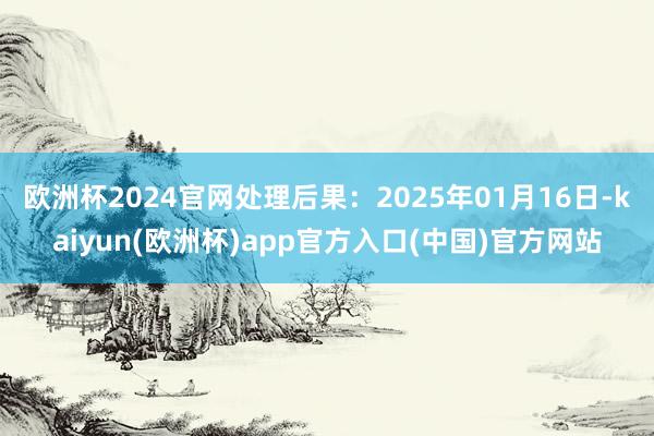 欧洲杯2024官网处理后果：2025年01月16日-kaiyun(欧洲杯)app官方入口(中国)官方网站