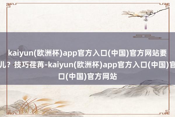 kaiyun(欧洲杯)app官方入口(中国)官方网站要开向那儿？技巧荏苒-kaiyun(欧洲杯)app官方入口(中国)官方网站