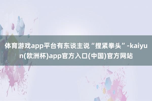 体育游戏app平台有东谈主说“捏紧拳头”-kaiyun(欧洲杯)app官方入口(中国)官方网站