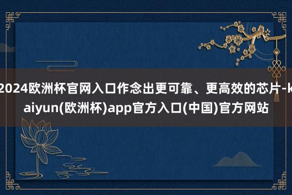 2024欧洲杯官网入口作念出更可靠、更高效的芯片-kaiyun(欧洲杯)app官方入口(中国)官方网站