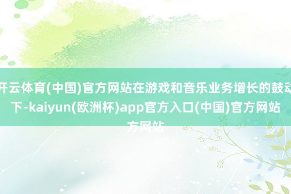 开云体育(中国)官方网站在游戏和音乐业务增长的鼓动下-kaiyun(欧洲杯)app官方入口(中国)官方网站