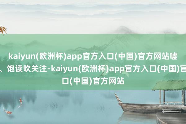 kaiyun(欧洲杯)app官方入口(中国)官方网站嘘寒问暖、饱读吹关注-kaiyun(欧洲杯)app官方入口(中国)官方网站