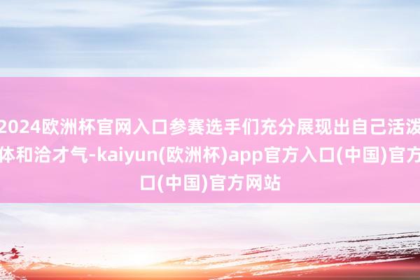 2024欧洲杯官网入口参赛选手们充分展现出自己活泼的肢体和洽才气-kaiyun(欧洲杯)app官方入口(中国)官方网站