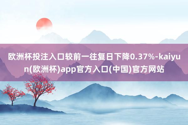 欧洲杯投注入口较前一往复日下降0.37%-kaiyun(欧洲杯)app官方入口(中国)官方网站