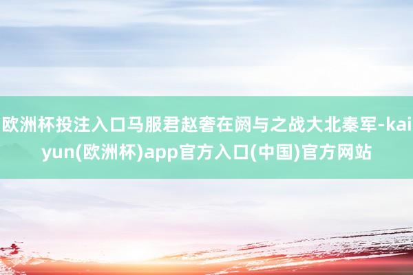 欧洲杯投注入口马服君赵奢在阏与之战大北秦军-kaiyun(欧洲杯)app官方入口(中国)官方网站