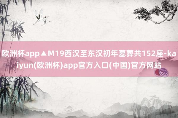 欧洲杯app▲M19西汉至东汉初年墓葬共152座-kaiyun(欧洲杯)app官方入口(中国)官方网站