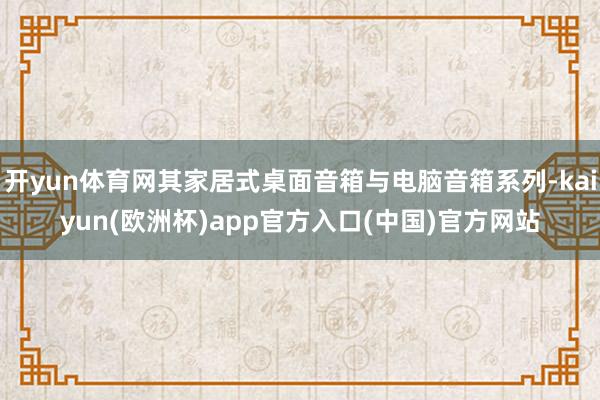 开yun体育网其家居式桌面音箱与电脑音箱系列-kaiyun(欧洲杯)app官方入口(中国)官方网站