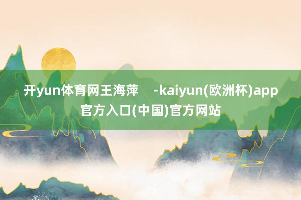 开yun体育网王海萍    -kaiyun(欧洲杯)app官方入口(中国)官方网站