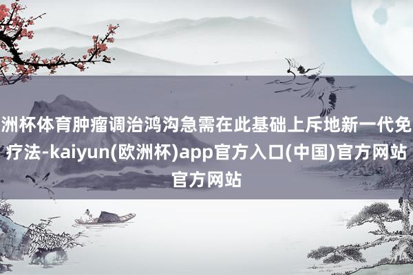 欧洲杯体育肿瘤调治鸿沟急需在此基础上斥地新一代免疫疗法-kaiyun(欧洲杯)app官方入口(中国)官方网站