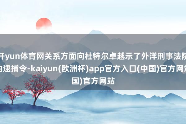 开yun体育网关系方面向杜特尔卓越示了外洋刑事法院的逮捕令-kaiyun(欧洲杯)app官方入口(中国)官方网站