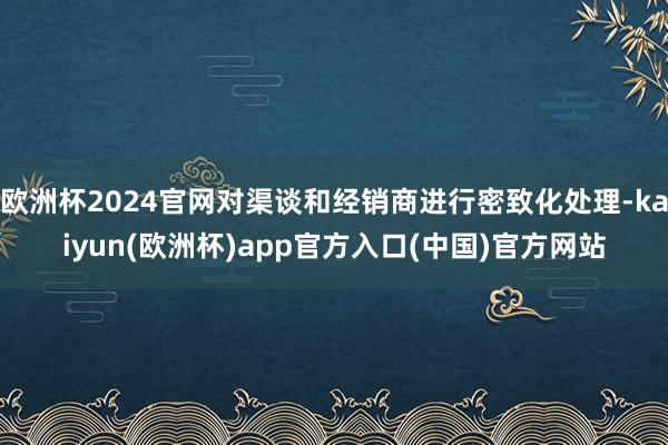 欧洲杯2024官网对渠谈和经销商进行密致化处理-kaiyun(欧洲杯)app官方入口(中国)官方网站