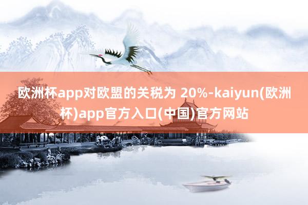 欧洲杯app对欧盟的关税为 20%-kaiyun(欧洲杯)app官方入口(中国)官方网站