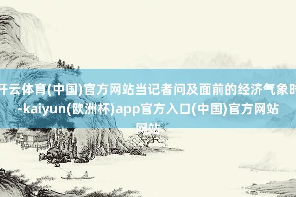 开云体育(中国)官方网站当记者问及面前的经济气象时-kaiyun(欧洲杯)app官方入口(中国)官方网站