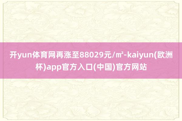 开yun体育网再涨至88029元/㎡-kaiyun(欧洲杯)app官方入口(中国)官方网站