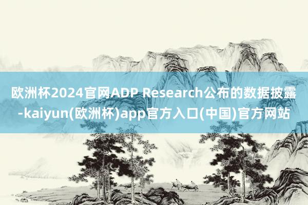 欧洲杯2024官网ADP Research公布的数据披露-kaiyun(欧洲杯)app官方入口(中国)官方网站