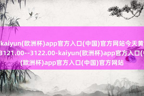 kaiyun(欧洲杯)app官方入口(中国)官方网站今天黄金短线复旧在3121.00--3122.00-kaiyun(欧洲杯)app官方入口(中国)官方网站