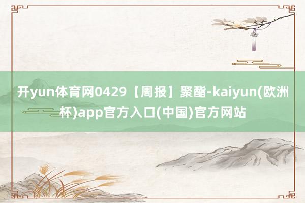 开yun体育网0429【周报】聚酯-kaiyun(欧洲杯)app官方入口(中国)官方网站