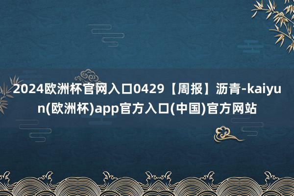 2024欧洲杯官网入口0429【周报】沥青-kaiyun(欧洲杯)app官方入口(中国)官方网站