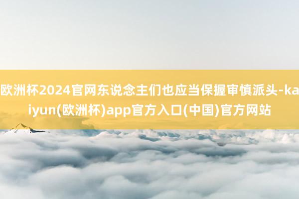 欧洲杯2024官网东说念主们也应当保握审慎派头-kaiyun(欧洲杯)app官方入口(中国)官方网站