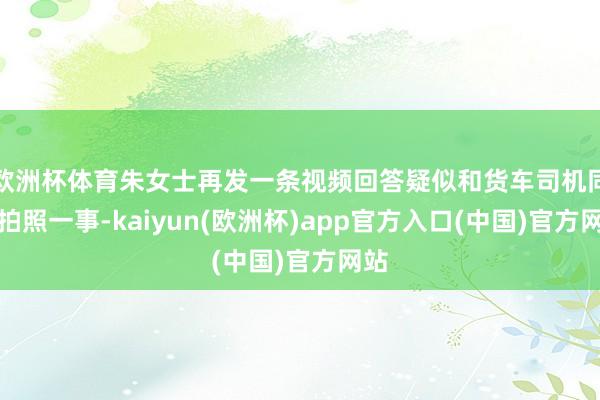 欧洲杯体育朱女士再发一条视频回答疑似和货车司机同框拍照一事-kaiyun(欧洲杯)app官方入口(中国)官方网站